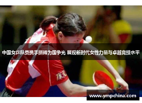 中国女乒队员携手拼搏为国争光 展现新时代女性力量与卓越竞技水平 中国女乒队员携手拼搏为国争光 展现新时代女性力量与卓越竞技水平