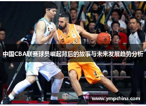 中国CBA联赛球员崛起背后的故事与未来发展趋势分析 中国CBA联赛球员崛起背后的故事与未来发展趋势分析