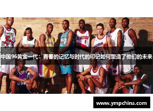 中国96黄金一代:青春的记忆与时代的印记如何塑造了他们的未来 中国96黄金一代:青春的记忆与时代的印记如何塑造了他们的未来