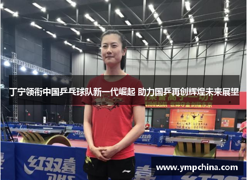 丁宁领衔中国乒乓球队新一代崛起 助力国乒再创辉煌未来展望