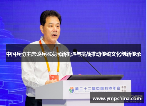 中国兵协主席谈兵器发展新机遇与挑战推动传统文化创新传承 中国兵协主席谈兵器发展新机遇与挑战推动传统文化创新传承