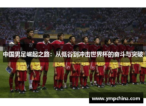 中国男足崛起之路:从低谷到冲击世界杯的奋斗与突破 中国男足崛起之路:从低谷到冲击世界杯的奋斗与突破
