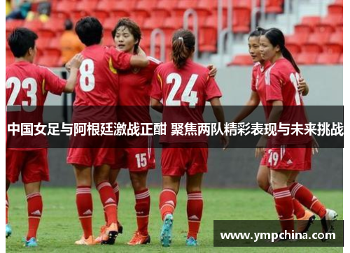 中国女足与阿根廷激战正酣 聚焦两队精彩表现与未来挑战 中国女足与阿根廷激战正酣 聚焦两队精彩表现与未来挑战