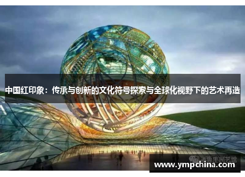中国红印象:传承与创新的文化符号探索与全球化视野下的艺术再造 中国红印象:传承与创新的文化符号探索与全球化视野下的艺术再造